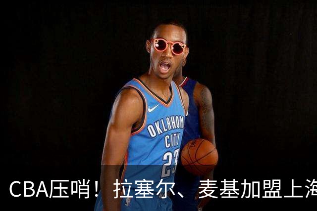 CBA压哨！拉塞尔、麦基加盟上海男篮再次冲冠，徐昕回归广州男篮，广东男篮心仪大外被香港金牛截胡